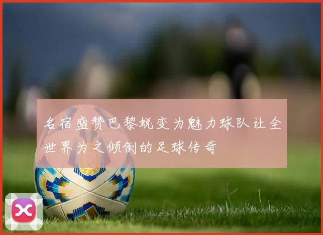 名宿盛赞巴黎蜕变为魅力球队让全世界为之倾倒的足球传奇