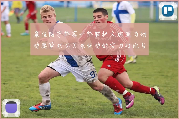最佳防守阵容一阵解析文班亚马切特奥萨尔戈贝尔怀特的实力对比与展望