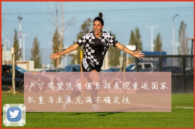 卢宁渴望凭借俱乐部表现重返国家队皇马未来充满不确定性