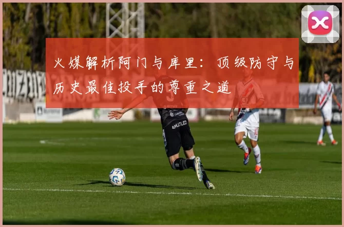 火媒解析阿门与库里：顶级防守与历史最佳投手的尊重之道