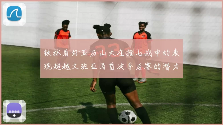 铁林看好亚历山大在抢七战中的表现超越文班亚马首次季后赛的潜力