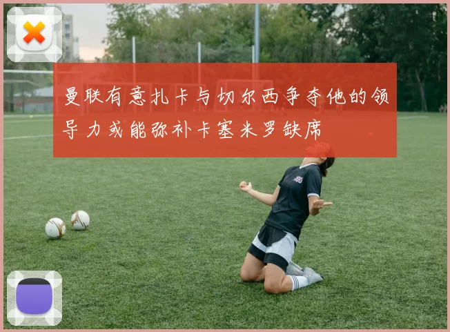 曼联有意扎卡与切尔西争夺他的领导力或能弥补卡塞米罗缺席