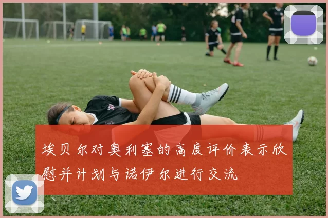 埃贝尔对奥利塞的高度评价表示欣慰并计划与诺伊尔进行交流