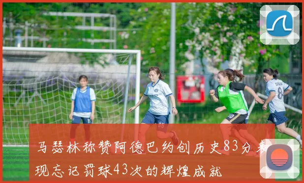 马瑟林称赞阿德巴约创历史83分表现忘记罚球43次的辉煌成就