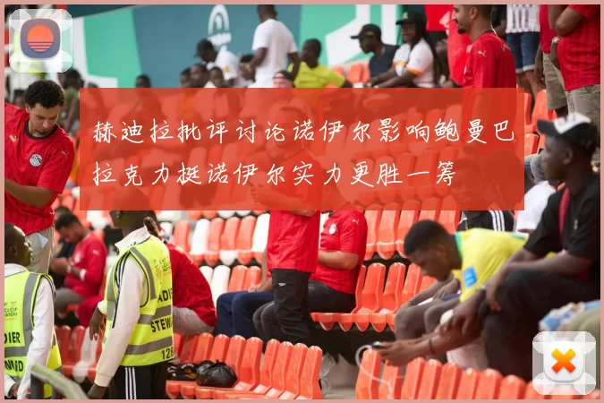 赫迪拉批评讨论诺伊尔影响鲍曼巴拉克力挺诺伊尔实力更胜一筹