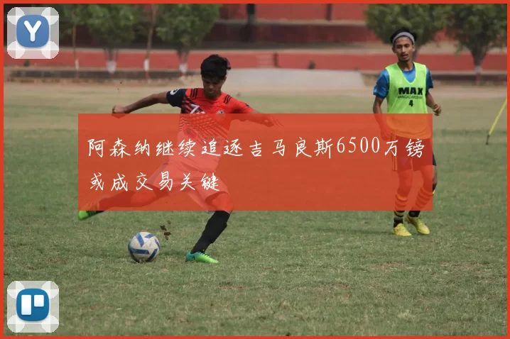 阿森纳继续追逐吉马良斯6500万镑或成交易关键