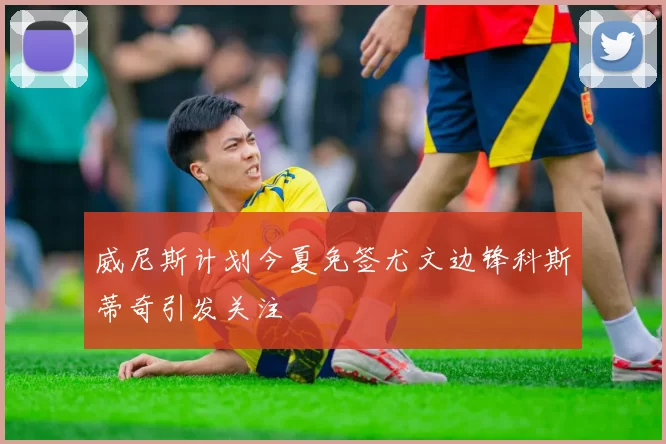 威尼斯计划今夏免签尤文边锋科斯蒂奇引发关注