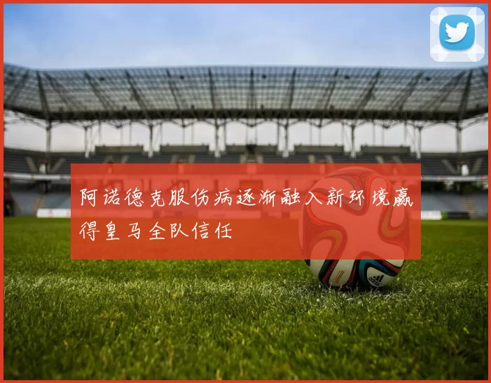 阿诺德克服伤病逐渐融入新环境赢得皇马全队信任