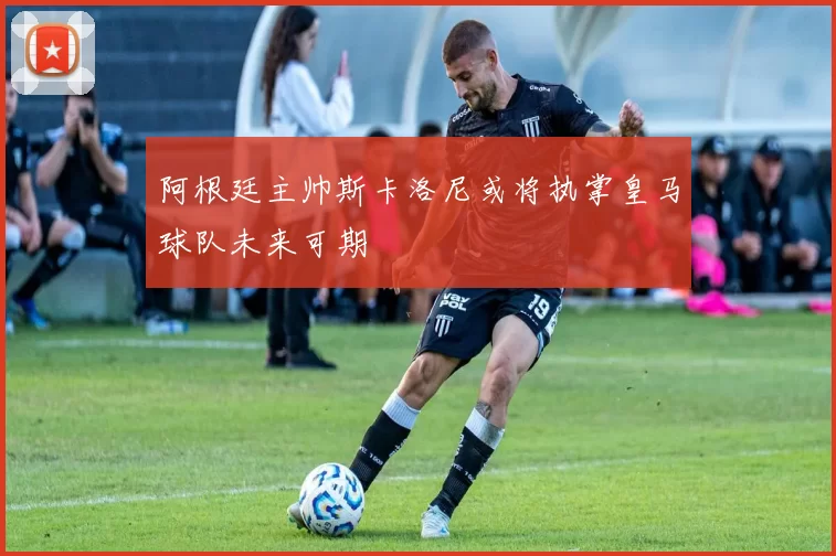 阿根廷主帅斯卡洛尼或将执掌皇马球队未来可期