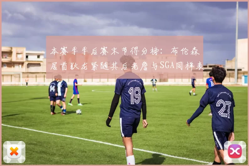 本赛季季后赛末节得分榜：布伦森居首狄龙紧随其后老詹与SGA同样表现出色