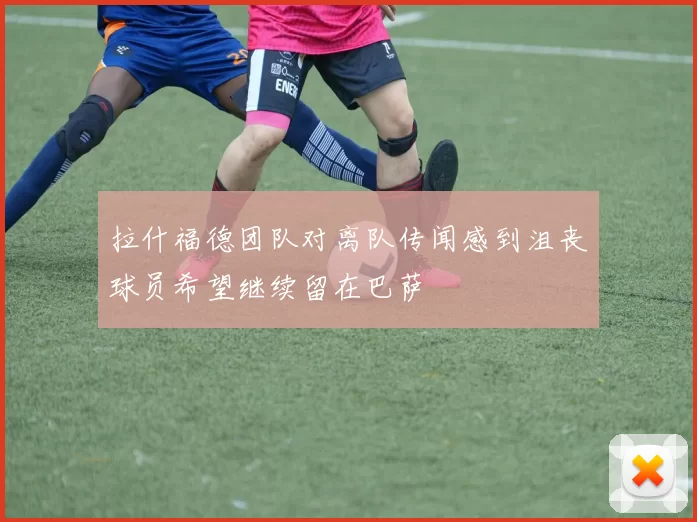 拉什福德团队对离队传闻感到沮丧球员希望继续留在巴萨